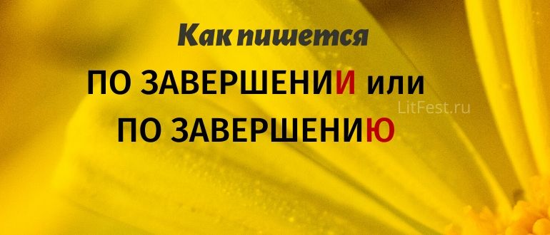 «По завершениЮ» или «по завершениИ», что в конце